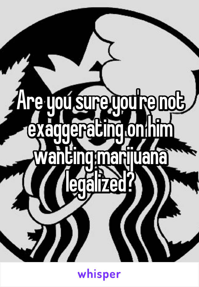 Are you sure you're not exaggerating on him wanting marijuana legalized?