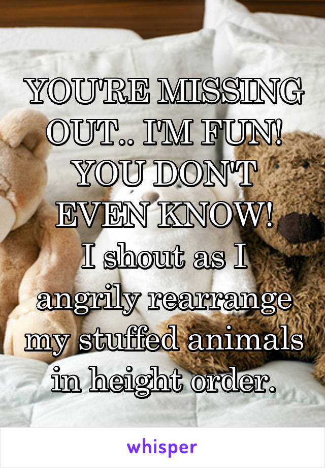 YOU'RE MISSING OUT.. I'M FUN! YOU DON'T EVEN KNOW!
I shout as I angrily rearrange my stuffed animals in height order.