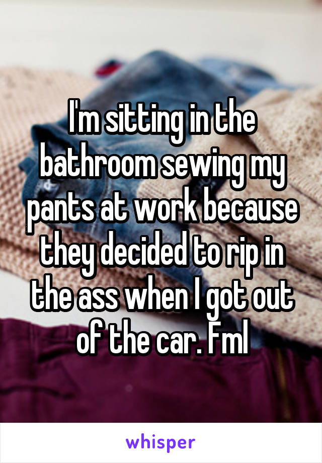 I'm sitting in the bathroom sewing my pants at work because they decided to rip in the ass when I got out of the car. Fml