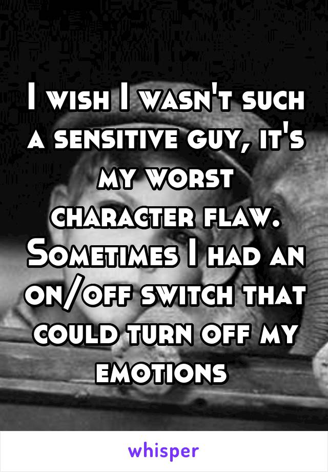 I wish I wasn't such a sensitive guy, it's my worst character flaw. Sometimes I had an on/off switch that could turn off my emotions 