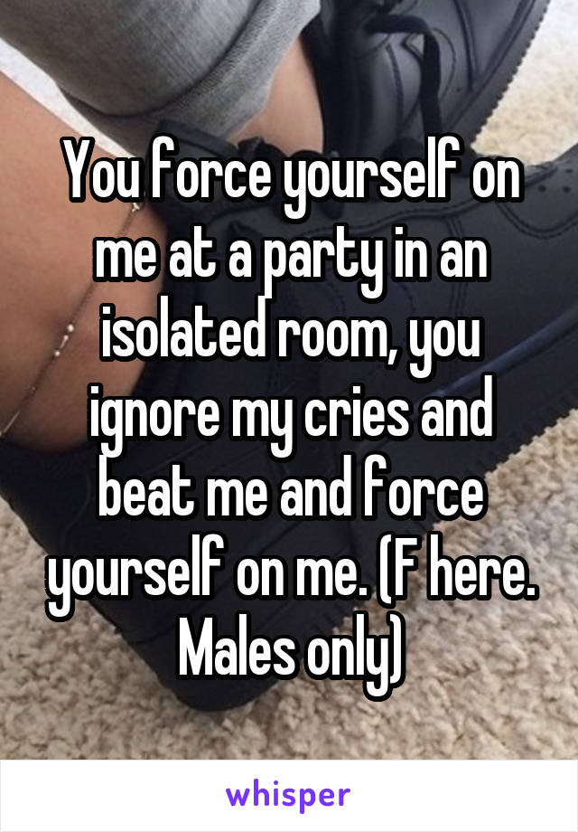 You force yourself on me at a party in an isolated room, you ignore my cries and beat me and force yourself on me. (F here. Males only)