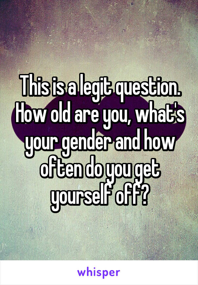 This is a legit question. How old are you, what's your gender and how often do you get yourself off?
