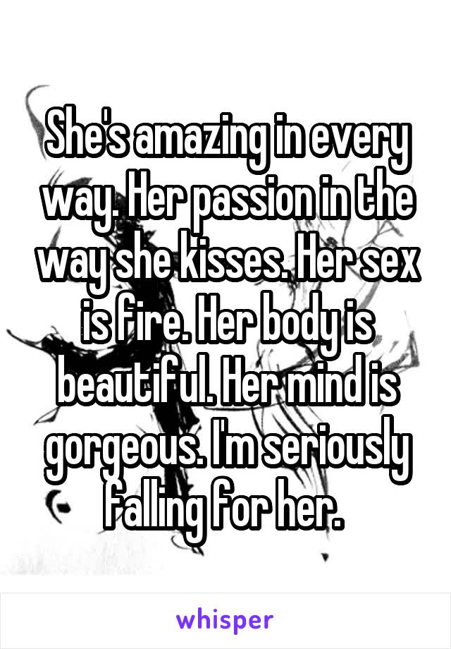 She's amazing in every way. Her passion in the way she kisses. Her sex is fire. Her body is beautiful. Her mind is gorgeous. I'm seriously falling for her. 