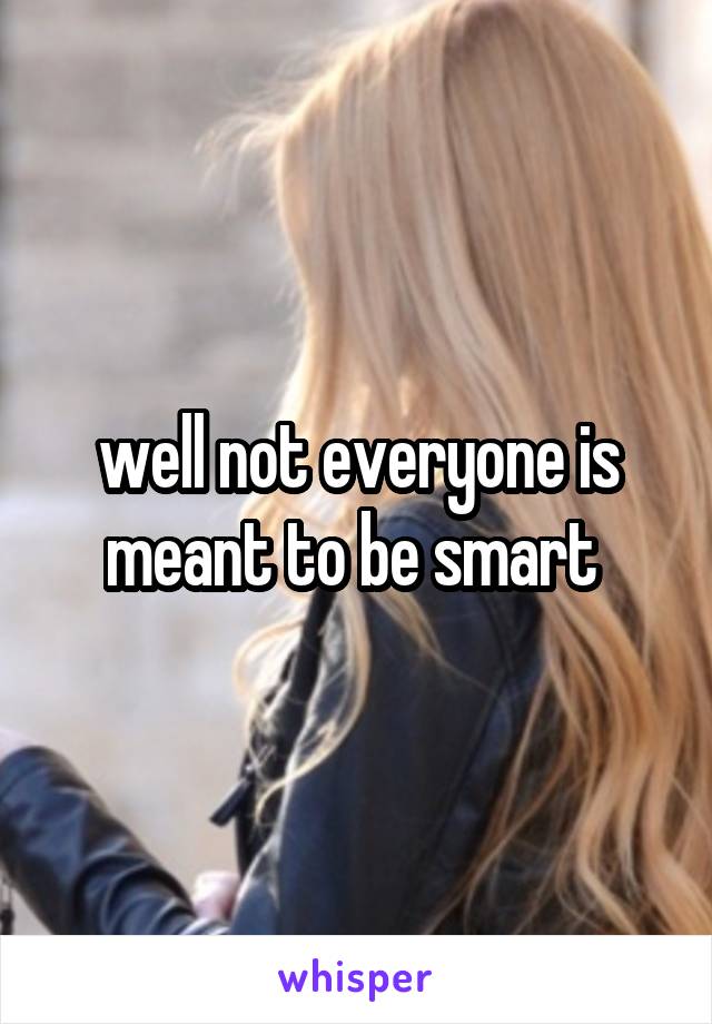well not everyone is meant to be smart 