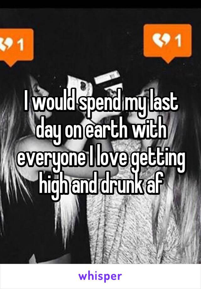 I would spend my last day on earth with everyone I love getting high and drunk af