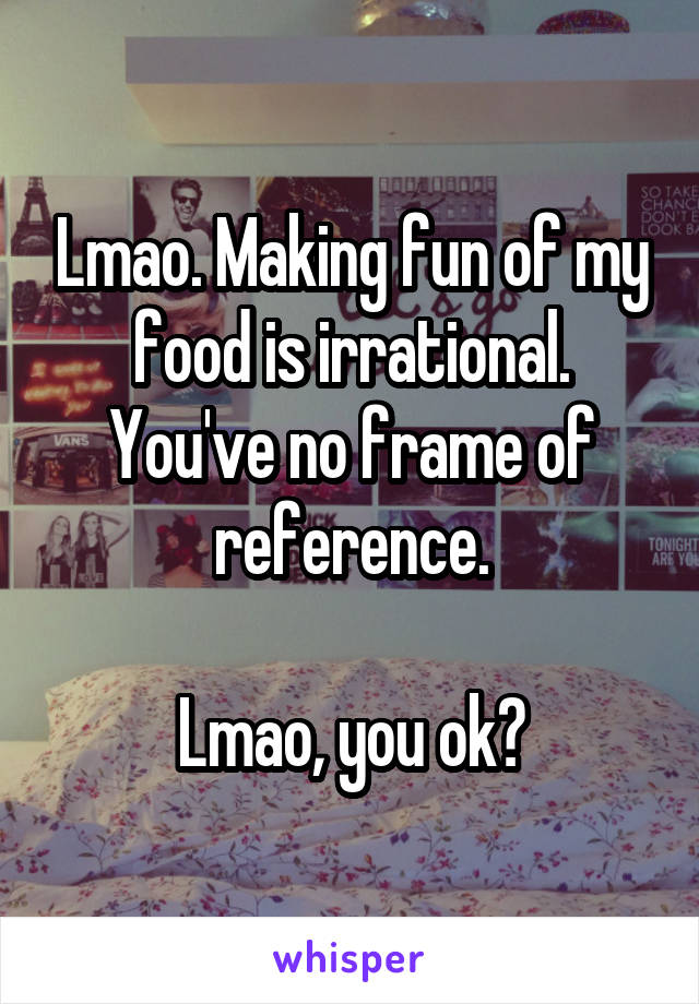 Lmao. Making fun of my food is irrational. You've no frame of reference.

Lmao, you ok?