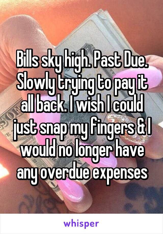 Bills sky high. Past Due. Slowly trying to pay it all back. I wish I could just snap my fingers & I would no longer have any overdue expenses