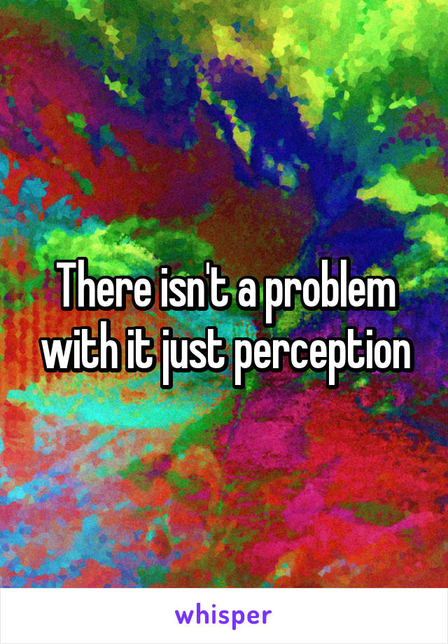 There isn't a problem with it just perception