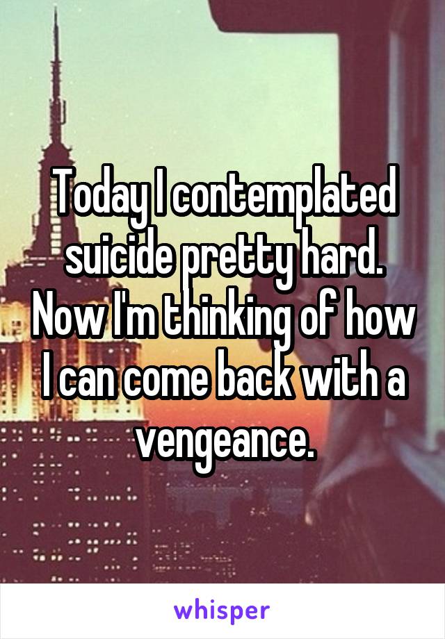 Today I contemplated suicide pretty hard. Now I'm thinking of how I can come back with a vengeance.