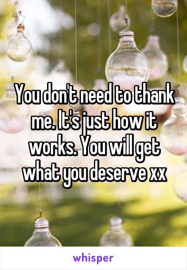 You don't need to thank me. It's just how it works. You will get what you deserve xx