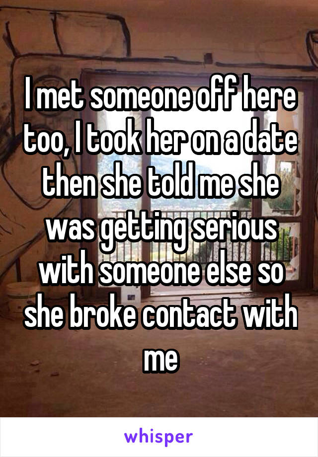 I met someone off here too, I took her on a date then she told me she was getting serious with someone else so she broke contact with me
