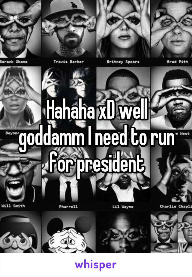 Hahaha xD well goddamm I need to run for president