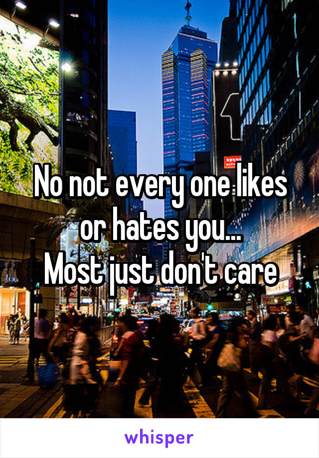 No not every one likes or hates you...
Most just don't care