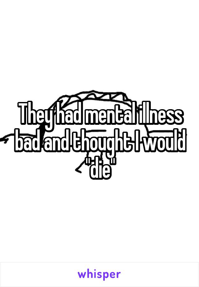 They had mental illness bad and thought I would "die"