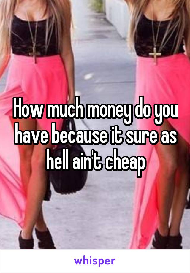 How much money do you have because it sure as hell ain't cheap
