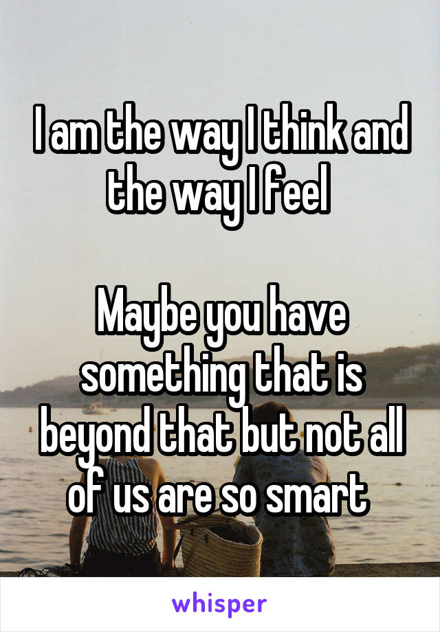 I am the way I think and the way I feel 

Maybe you have something that is beyond that but not all of us are so smart 