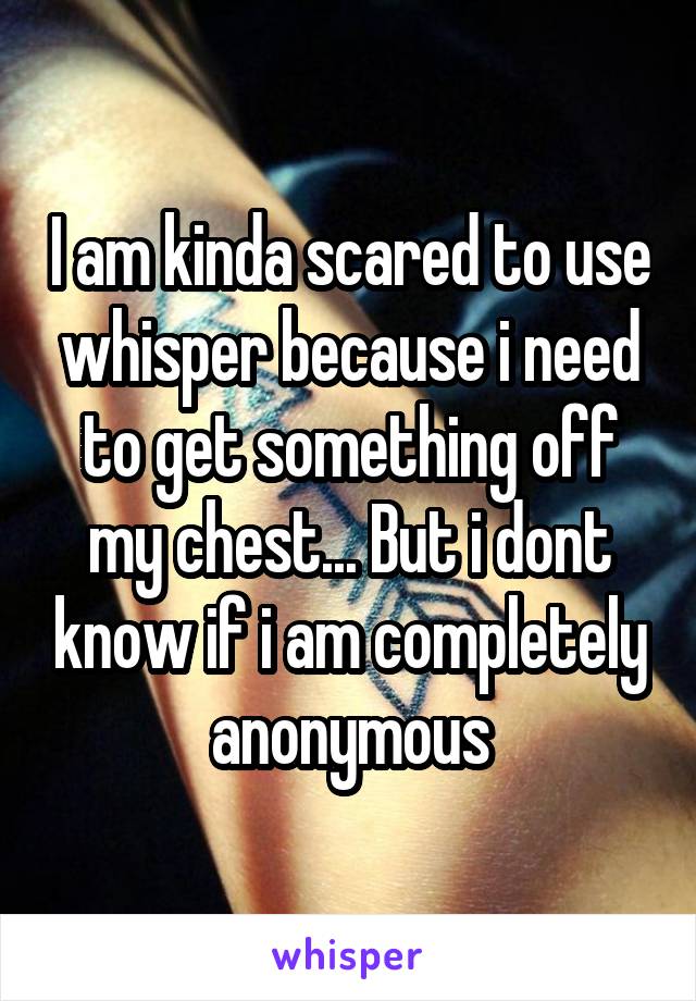 I am kinda scared to use whisper because i need to get something off my chest... But i dont know if i am completely anonymous