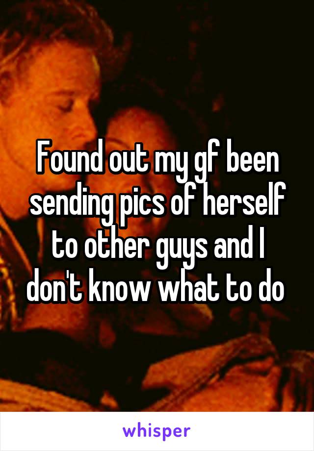 Found out my gf been sending pics of herself to other guys and I don't know what to do 