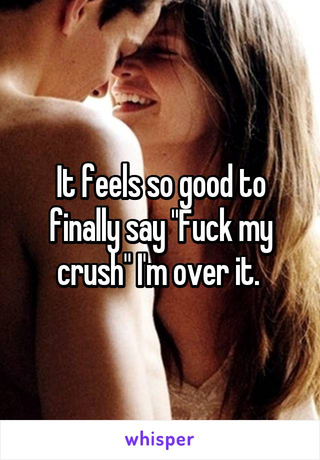 It feels so good to finally say "Fuck my crush" I'm over it. 