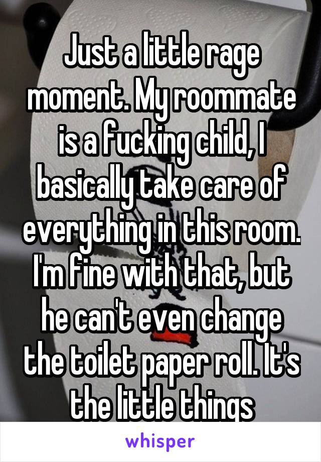 Just a little rage moment. My roommate is a fucking child, I basically take care of everything in this room. I'm fine with that, but he can't even change the toilet paper roll. It's the little things