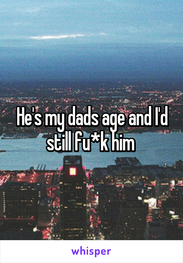 He's my dads age and I'd still fu*k him 