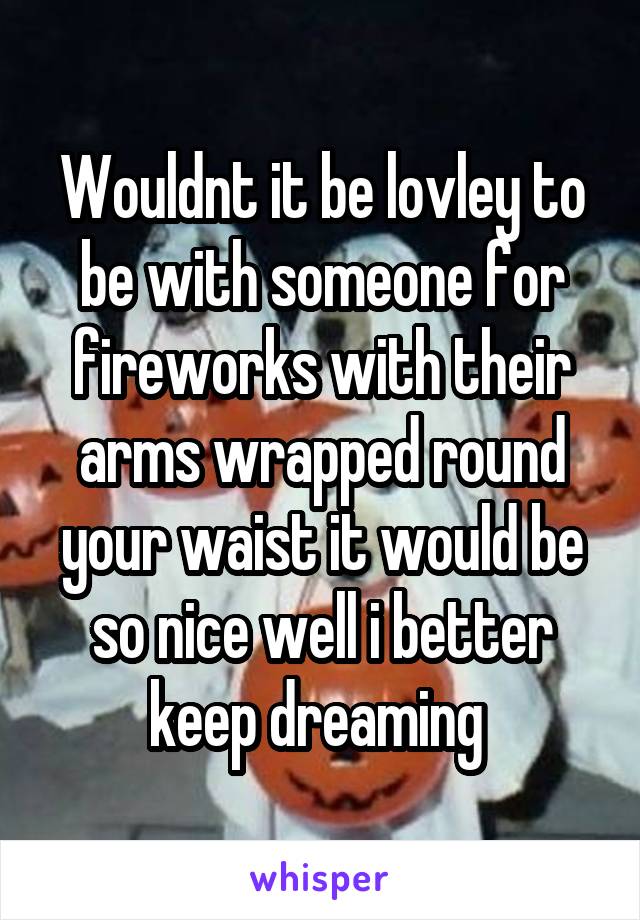 Wouldnt it be lovley to be with someone for fireworks with their arms wrapped round your waist it would be so nice well i better keep dreaming 