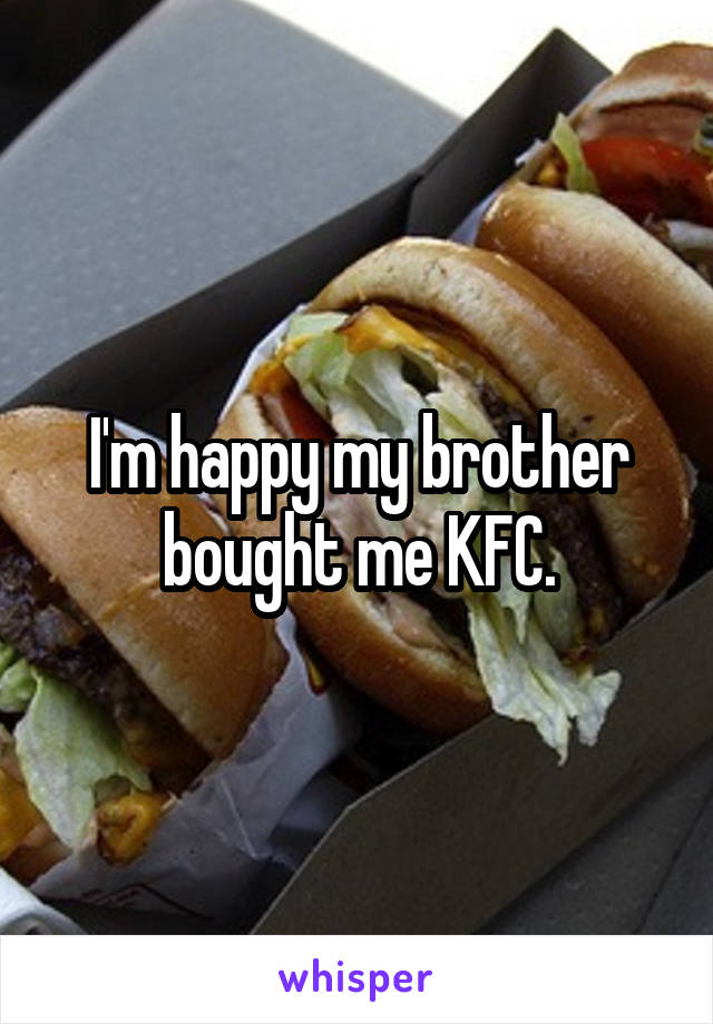 I'm happy my brother bought me KFC.