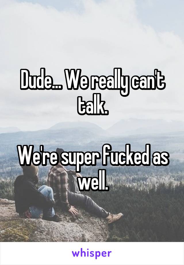 Dude... We really can't talk.

We're super fucked as well.