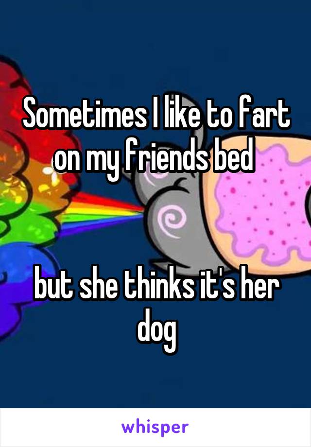 Sometimes I like to fart on my friends bed 


but she thinks it's her dog
