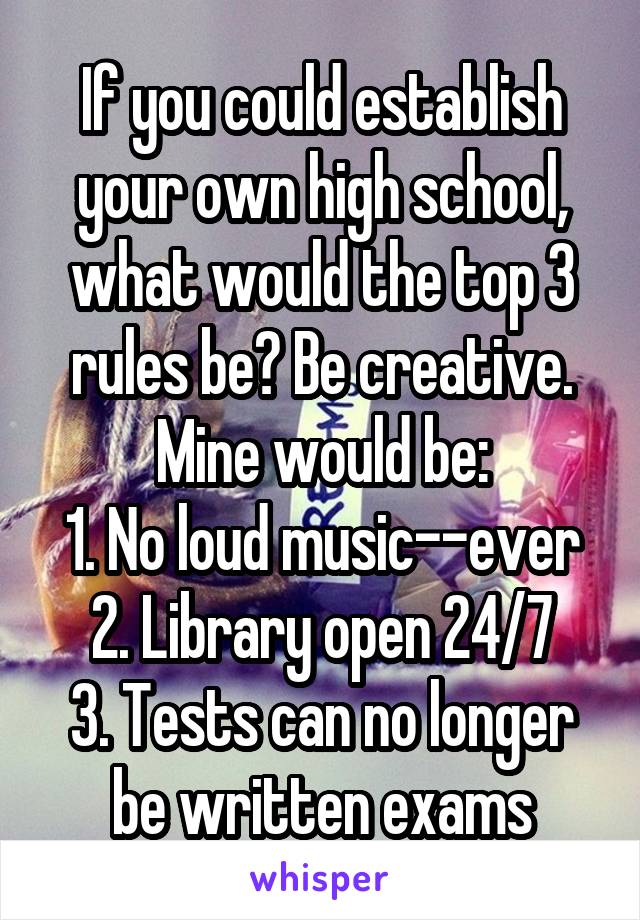 If you could establish your own high school, what would the top 3 rules be? Be creative.
Mine would be:
1. No loud music--ever
2. Library open 24/7
3. Tests can no longer be written exams