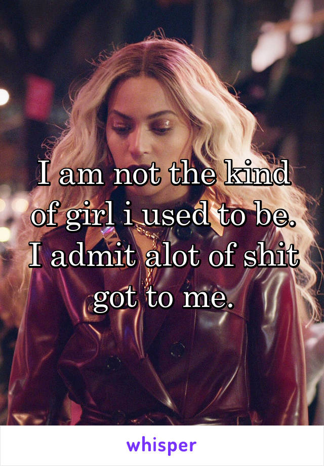 I am not the kind of girl i used to be.
I admit alot of shit got to me.