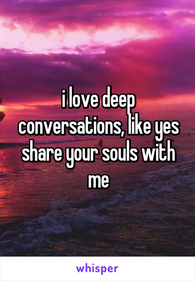 i love deep conversations, like yes share your souls with me