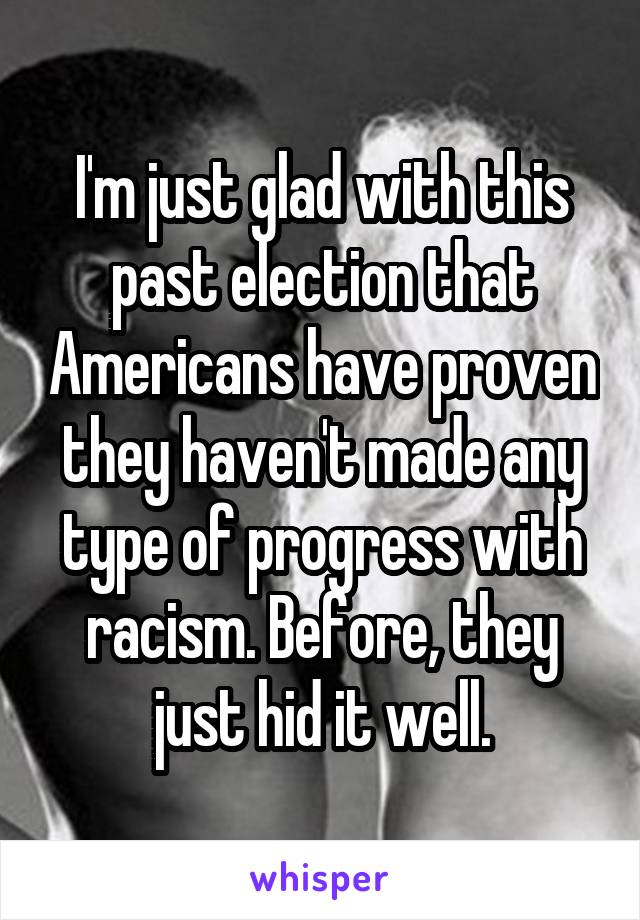 I'm just glad with this past election that Americans have proven they haven't made any type of progress with racism. Before, they just hid it well.
