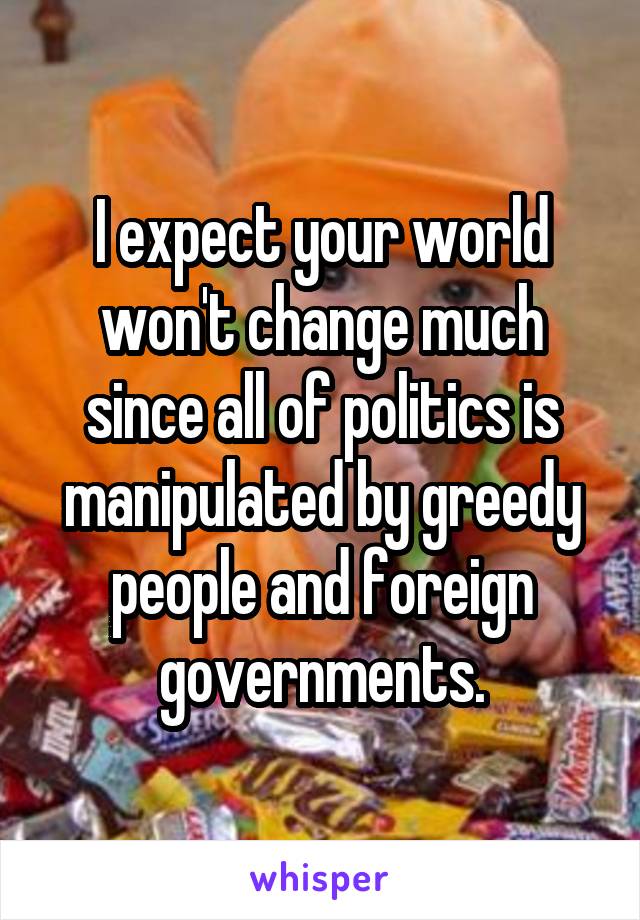 I expect your world won't change much since all of politics is manipulated by greedy people and foreign governments.