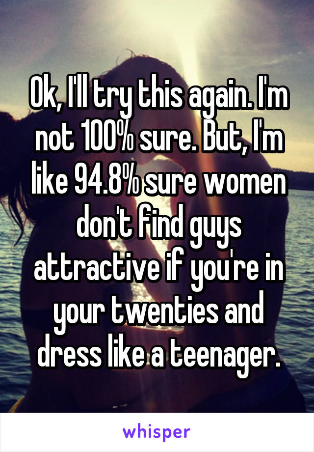 Ok, I'll try this again. I'm not 100% sure. But, I'm like 94.8% sure women don't find guys attractive if you're in your twenties and dress like a teenager.