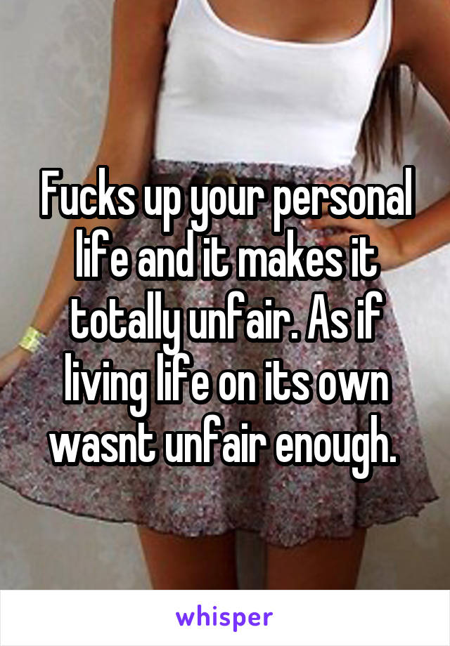 Fucks up your personal life and it makes it totally unfair. As if living life on its own wasnt unfair enough. 