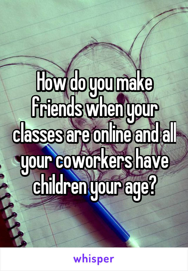How do you make friends when your classes are online and all your coworkers have children your age?