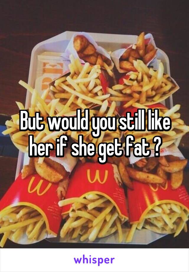 But would you still like her if she get fat ?