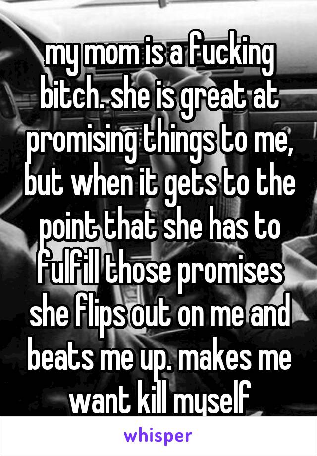 my mom is a fucking bitch. she is great at promising things to me, but when it gets to the point that she has to fulfill those promises she flips out on me and beats me up. makes me want kill myself