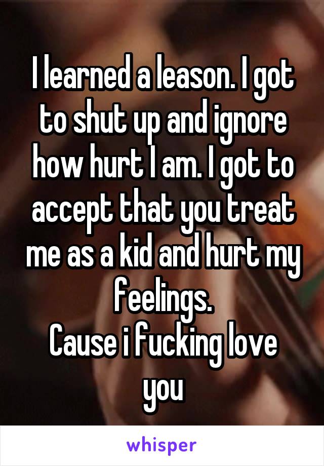 I learned a leason. I got to shut up and ignore how hurt I am. I got to accept that you treat me as a kid and hurt my feelings.
Cause i fucking love you
