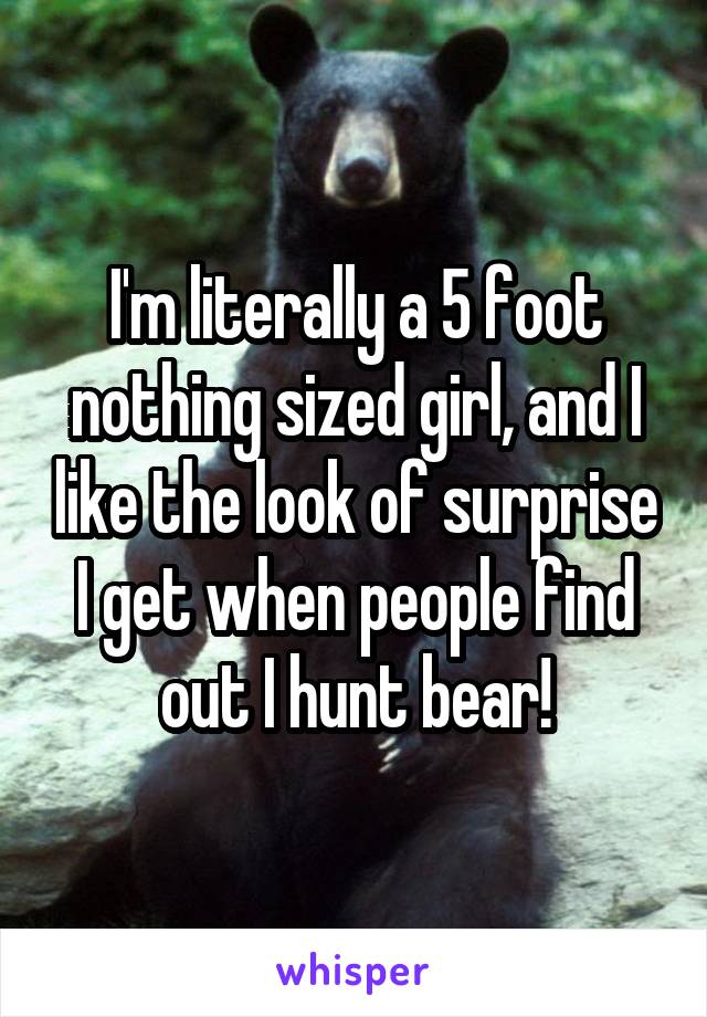 I'm literally a 5 foot nothing sized girl, and I like the look of surprise I get when people find out I hunt bear!