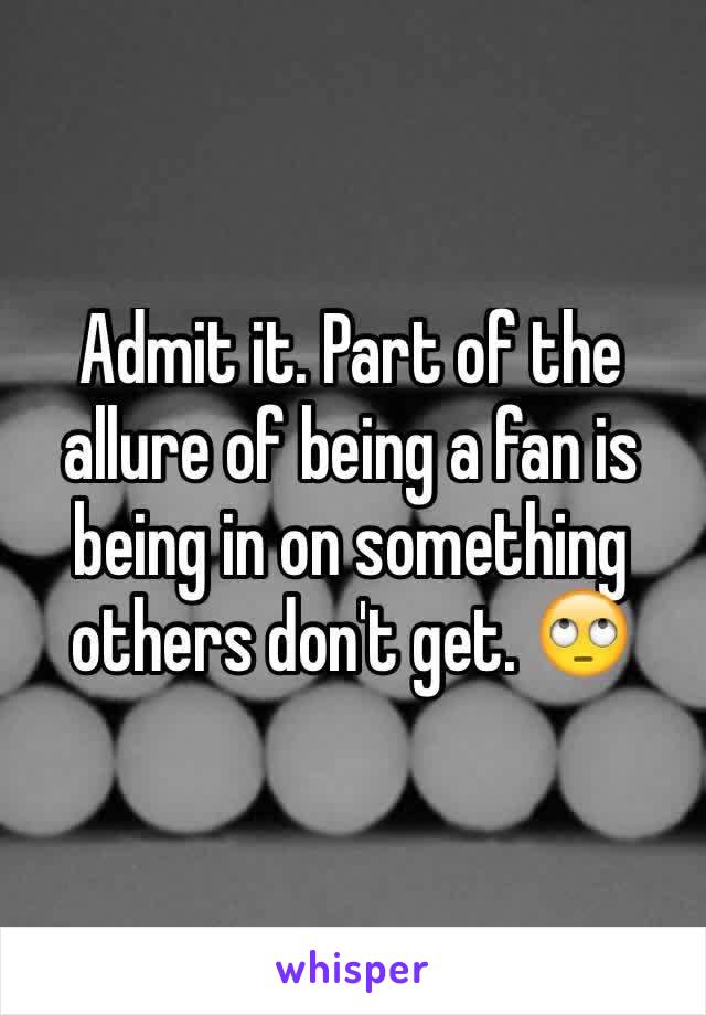 Admit it. Part of the allure of being a fan is being in on something others don't get. 🙄