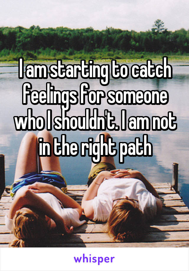 I am starting to catch feelings for someone who I shouldn't. I am not in the right path

