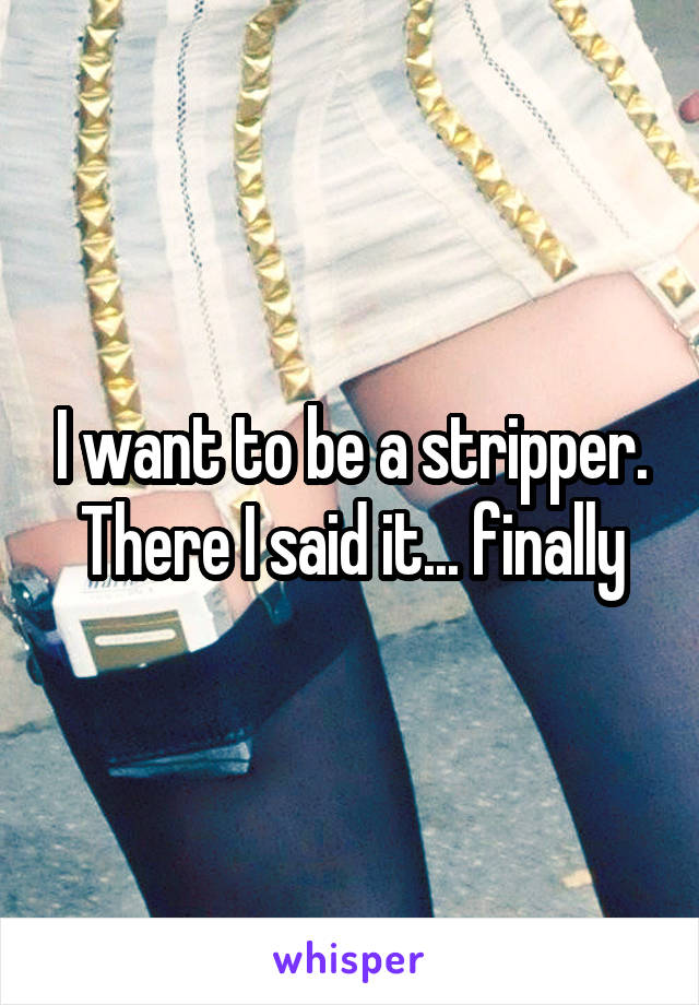I want to be a stripper. There I said it... finally
