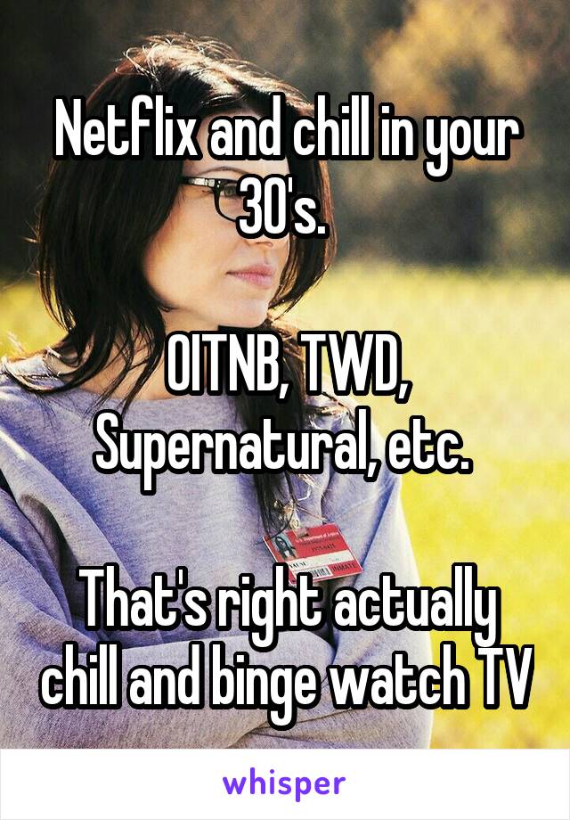 Netflix and chill in your 30's. 

OITNB, TWD, Supernatural, etc. 

That's right actually chill and binge watch TV