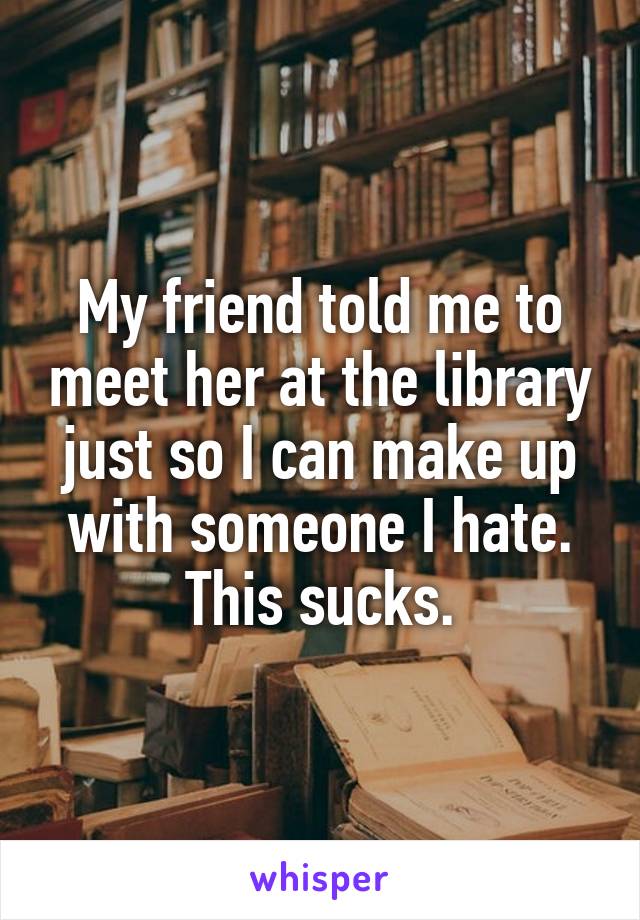 My friend told me to meet her at the library just so I can make up with someone I hate. This sucks.