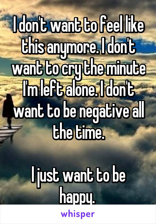 I don't want to feel like this anymore. I don't want to cry the minute I'm left alone. I don't want to be negative all the time.

I just want to be happy. 