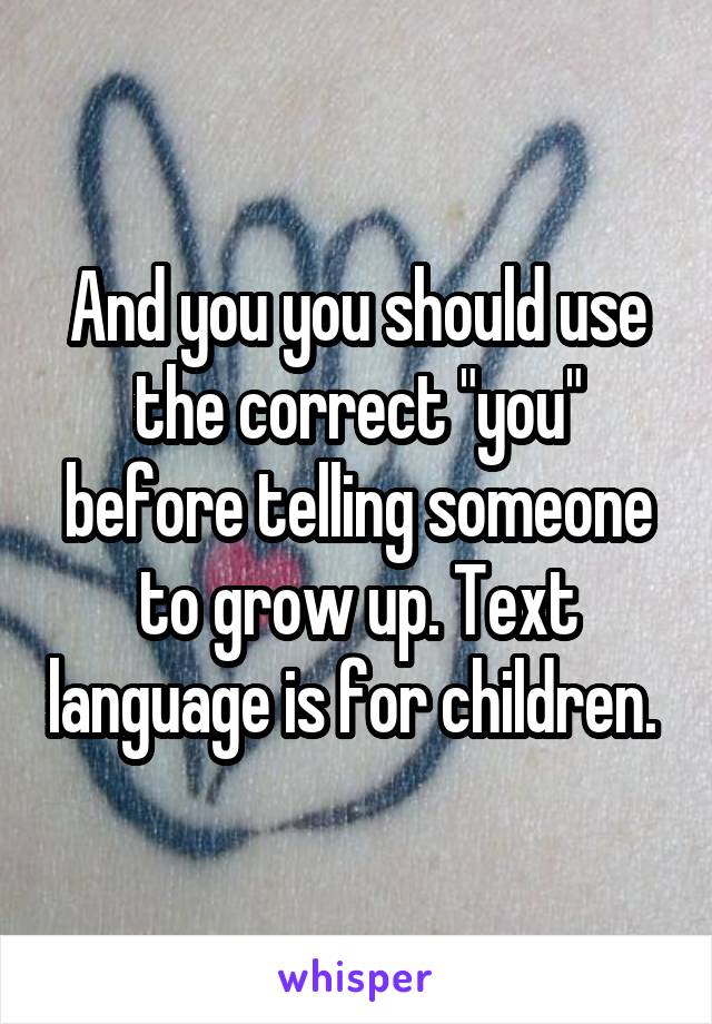 And you you should use the correct "you" before telling someone to grow up. Text language is for children. 