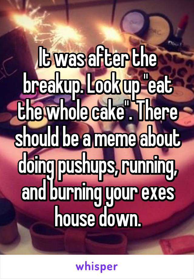 It was after the breakup. Look up "eat the whole cake". There should be a meme about doing pushups, running, and burning your exes house down.