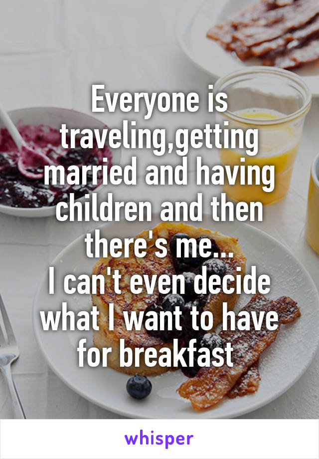 Everyone is traveling,getting married and having children and then there's me...
I can't even decide what I want to have for breakfast 